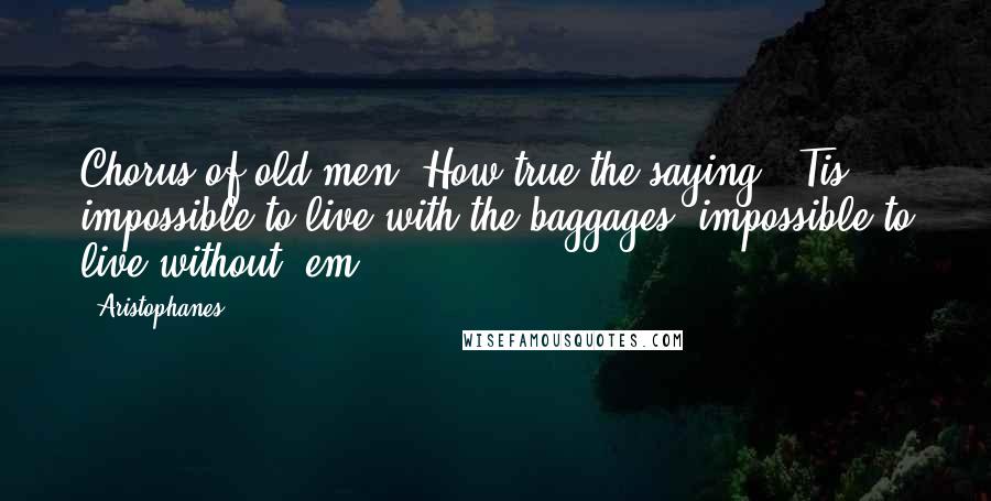 Aristophanes Quotes: Chorus of old men: How true the saying: 'Tis impossible to live with the baggages, impossible to live without 'em.