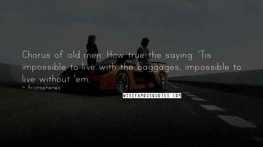 Aristophanes Quotes: Chorus of old men: How true the saying: 'Tis impossible to live with the baggages, impossible to live without 'em.