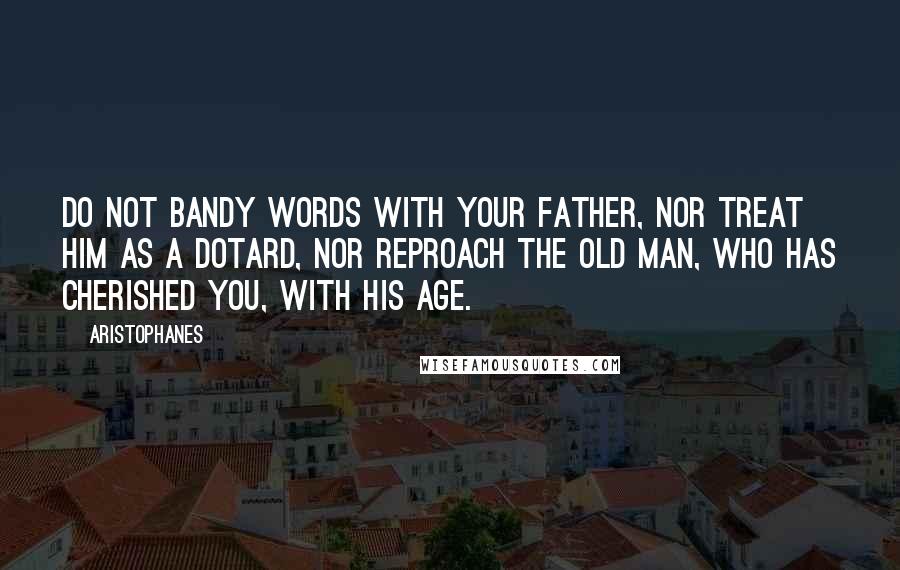 Aristophanes Quotes: Do not bandy words with your father, nor treat him as a dotard, nor reproach the old man, who has cherished you, with his age.