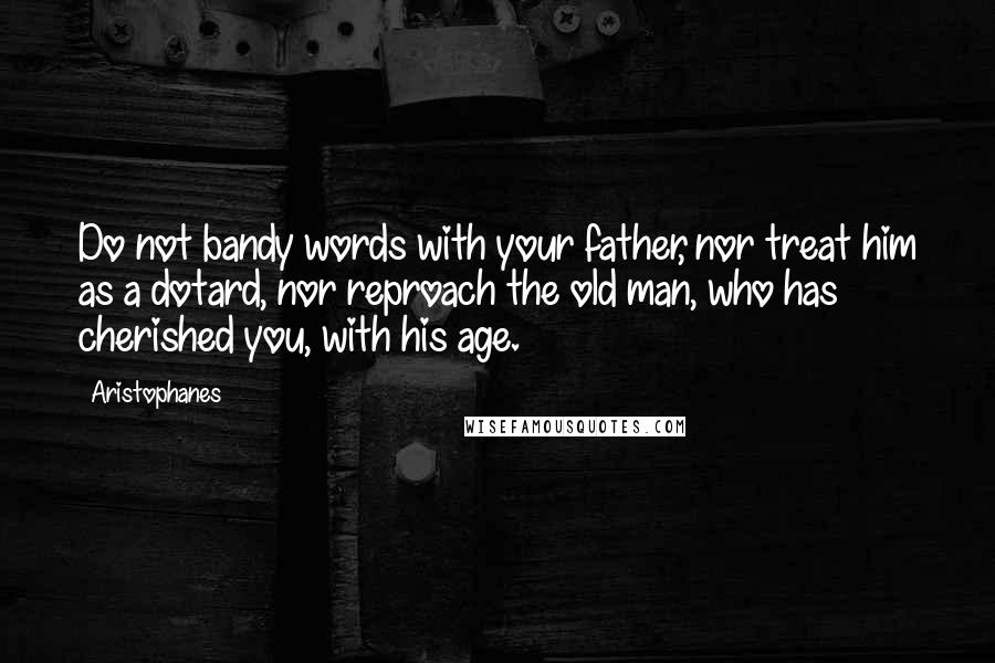 Aristophanes Quotes: Do not bandy words with your father, nor treat him as a dotard, nor reproach the old man, who has cherished you, with his age.