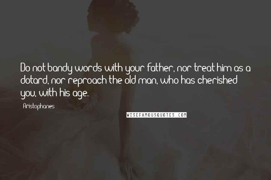 Aristophanes Quotes: Do not bandy words with your father, nor treat him as a dotard, nor reproach the old man, who has cherished you, with his age.