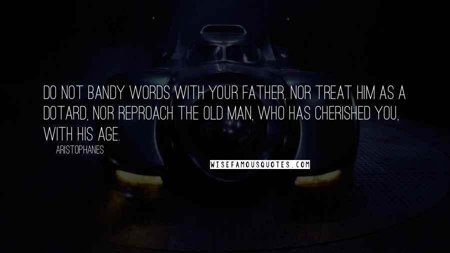 Aristophanes Quotes: Do not bandy words with your father, nor treat him as a dotard, nor reproach the old man, who has cherished you, with his age.