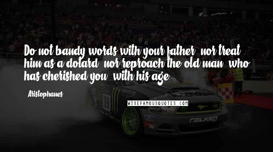 Aristophanes Quotes: Do not bandy words with your father, nor treat him as a dotard, nor reproach the old man, who has cherished you, with his age.