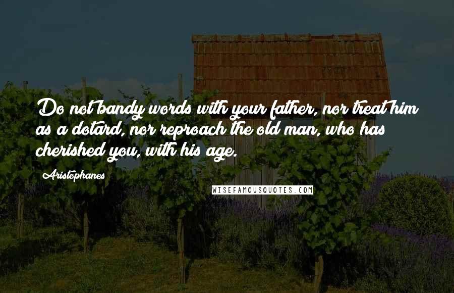 Aristophanes Quotes: Do not bandy words with your father, nor treat him as a dotard, nor reproach the old man, who has cherished you, with his age.