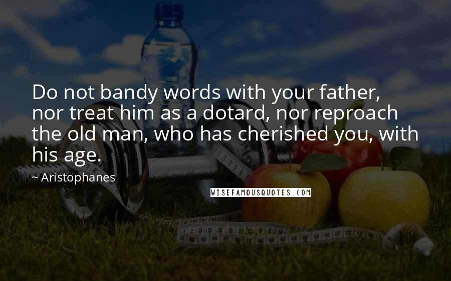 Aristophanes Quotes: Do not bandy words with your father, nor treat him as a dotard, nor reproach the old man, who has cherished you, with his age.