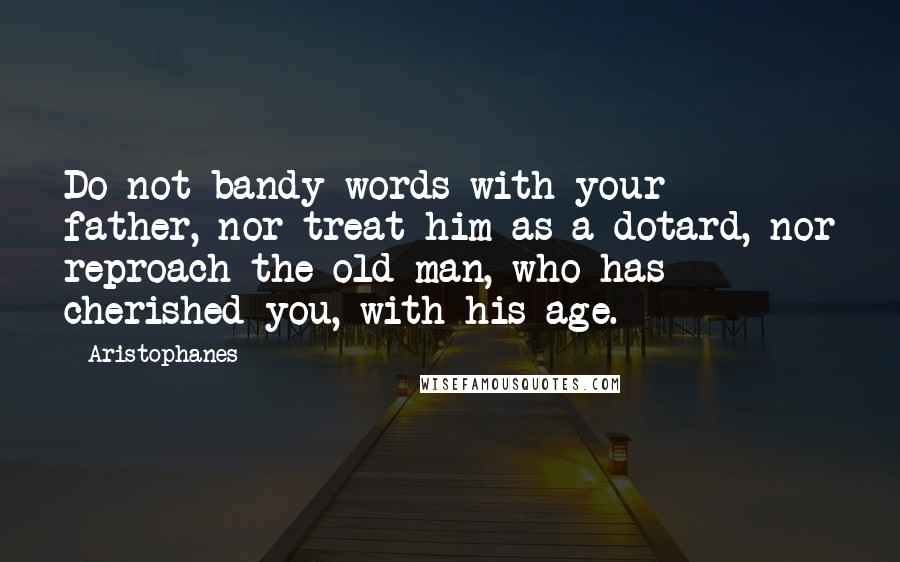 Aristophanes Quotes: Do not bandy words with your father, nor treat him as a dotard, nor reproach the old man, who has cherished you, with his age.