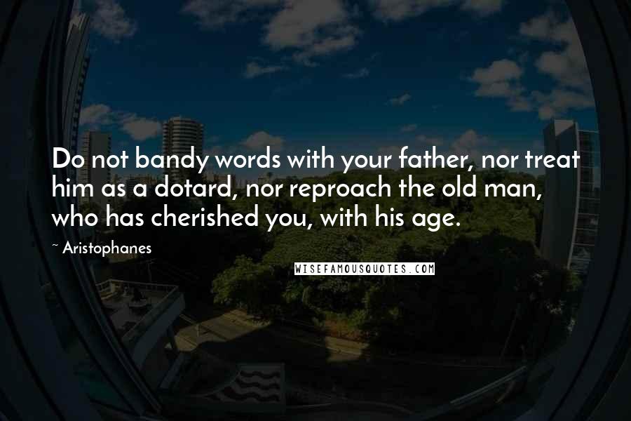 Aristophanes Quotes: Do not bandy words with your father, nor treat him as a dotard, nor reproach the old man, who has cherished you, with his age.