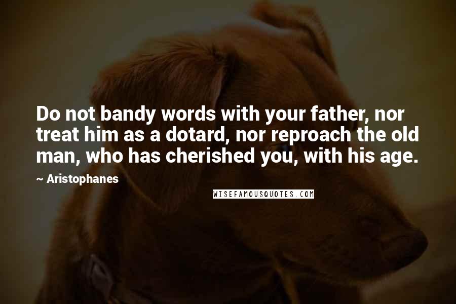 Aristophanes Quotes: Do not bandy words with your father, nor treat him as a dotard, nor reproach the old man, who has cherished you, with his age.