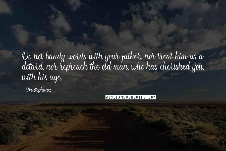 Aristophanes Quotes: Do not bandy words with your father, nor treat him as a dotard, nor reproach the old man, who has cherished you, with his age.