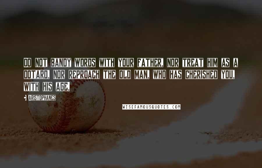 Aristophanes Quotes: Do not bandy words with your father, nor treat him as a dotard, nor reproach the old man, who has cherished you, with his age.