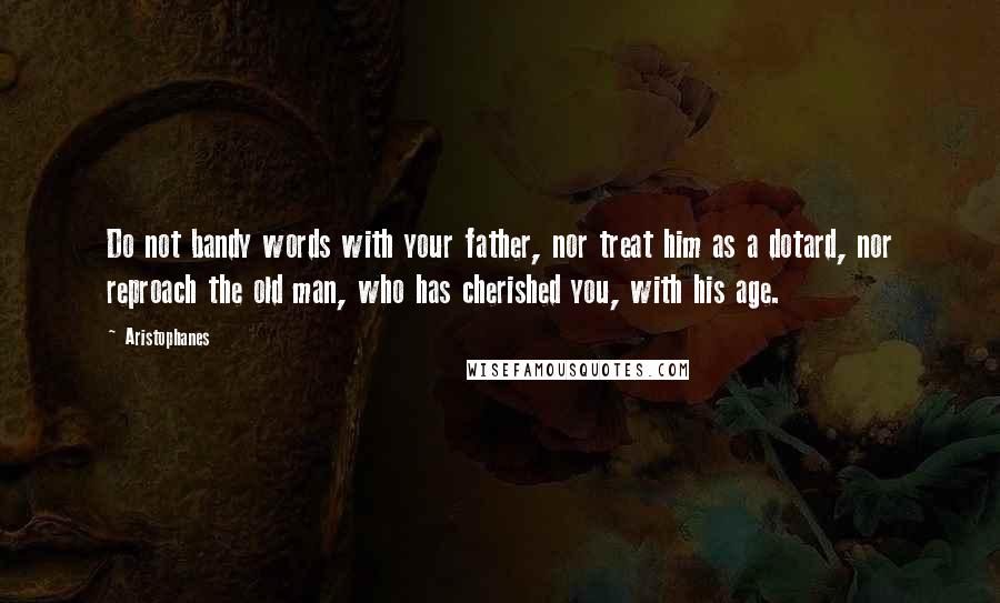 Aristophanes Quotes: Do not bandy words with your father, nor treat him as a dotard, nor reproach the old man, who has cherished you, with his age.