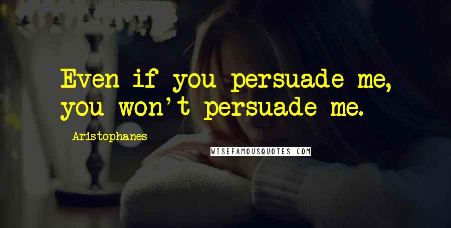 Aristophanes Quotes: Even if you persuade me, you won't persuade me.