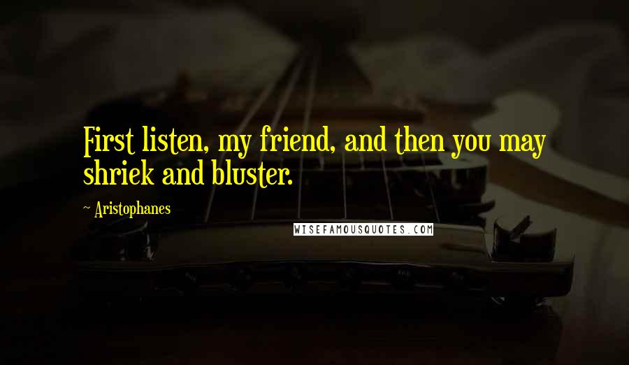 Aristophanes Quotes: First listen, my friend, and then you may shriek and bluster.