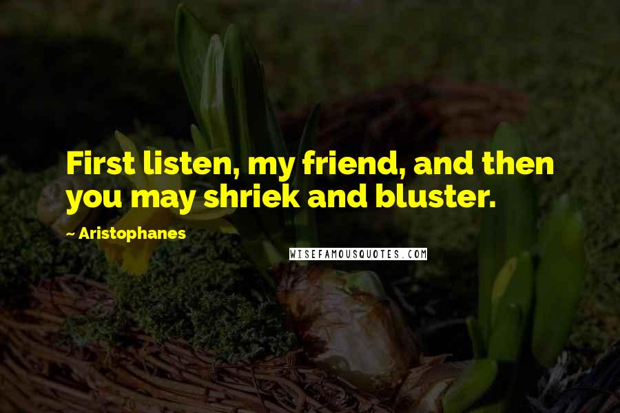 Aristophanes Quotes: First listen, my friend, and then you may shriek and bluster.