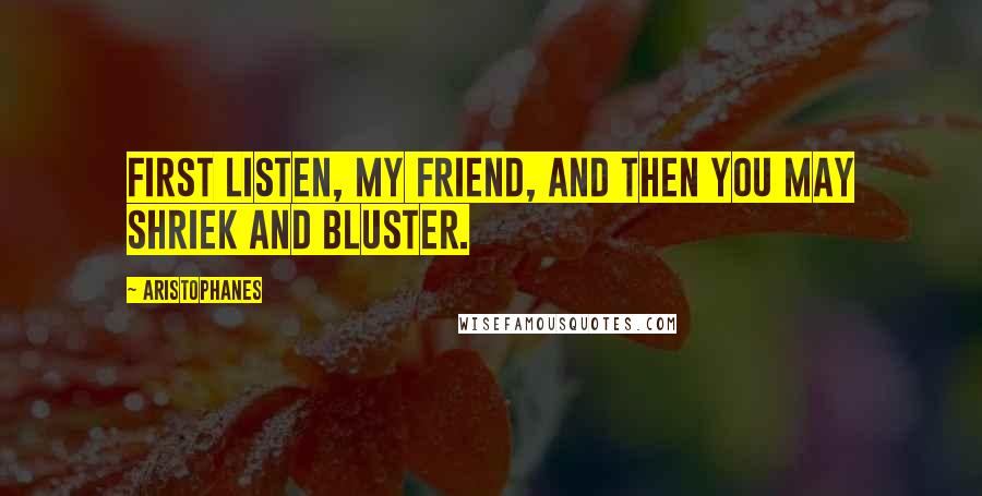 Aristophanes Quotes: First listen, my friend, and then you may shriek and bluster.