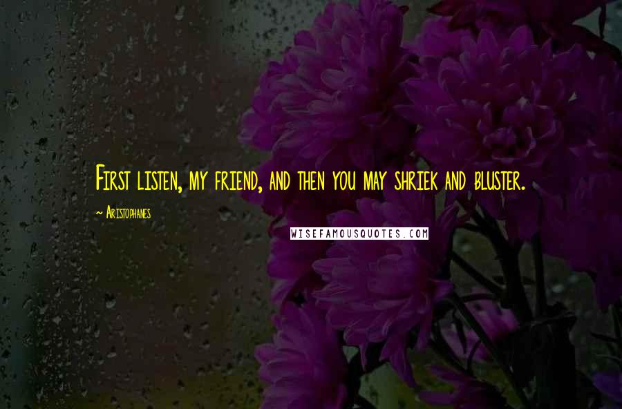 Aristophanes Quotes: First listen, my friend, and then you may shriek and bluster.