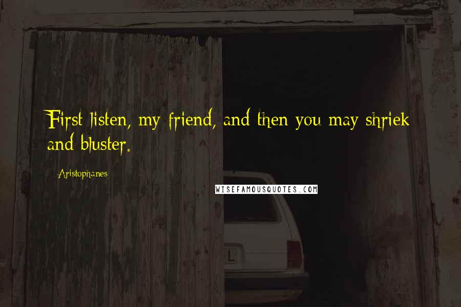 Aristophanes Quotes: First listen, my friend, and then you may shriek and bluster.