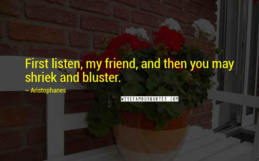 Aristophanes Quotes: First listen, my friend, and then you may shriek and bluster.