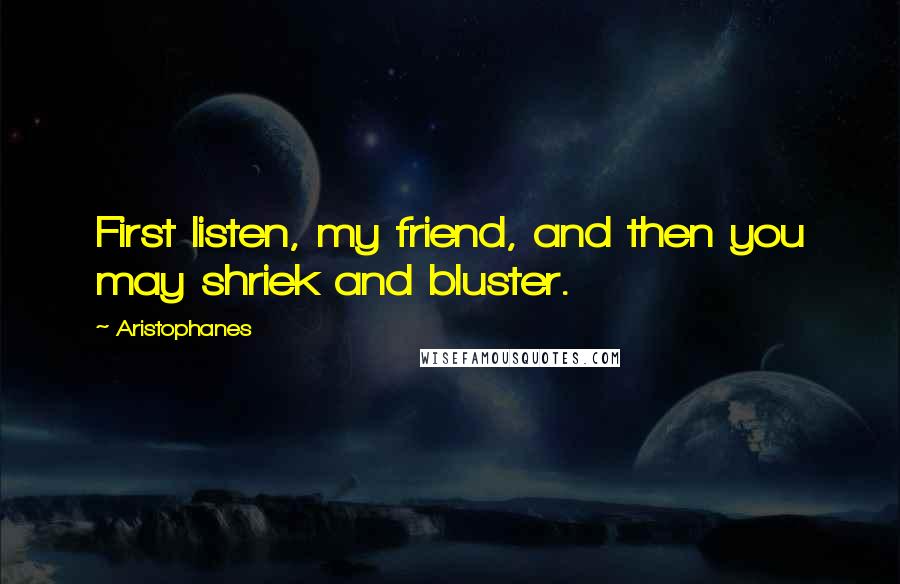 Aristophanes Quotes: First listen, my friend, and then you may shriek and bluster.