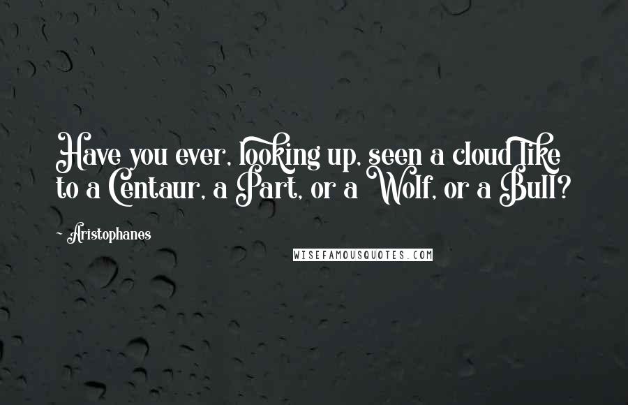 Aristophanes Quotes: Have you ever, looking up, seen a cloud like to a Centaur, a Part, or a Wolf, or a Bull?
