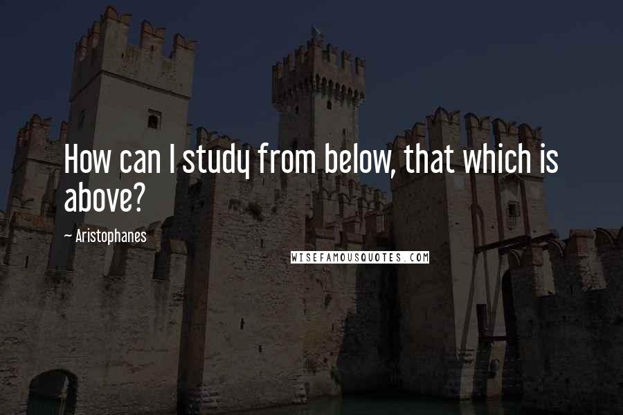 Aristophanes Quotes: How can I study from below, that which is above?