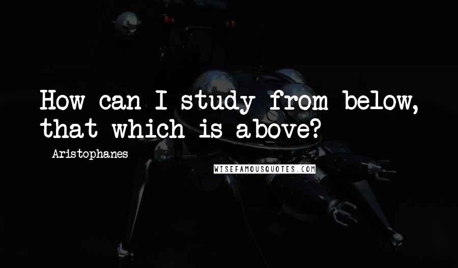 Aristophanes Quotes: How can I study from below, that which is above?