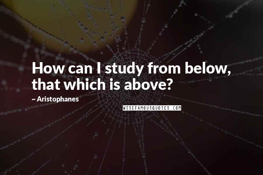 Aristophanes Quotes: How can I study from below, that which is above?