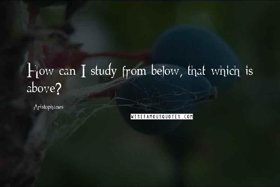 Aristophanes Quotes: How can I study from below, that which is above?
