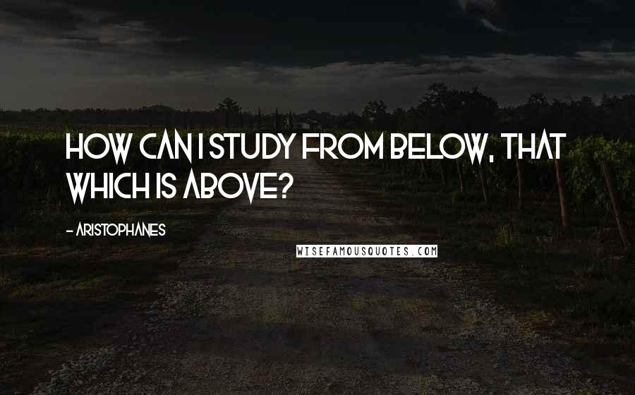 Aristophanes Quotes: How can I study from below, that which is above?