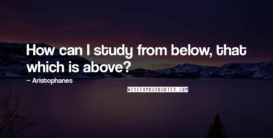 Aristophanes Quotes: How can I study from below, that which is above?