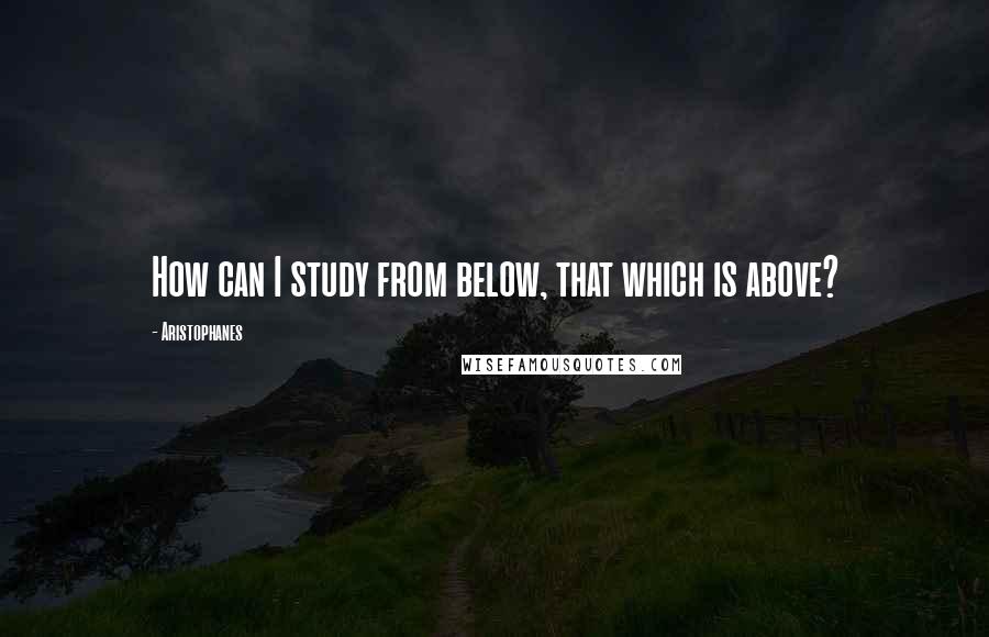 Aristophanes Quotes: How can I study from below, that which is above?