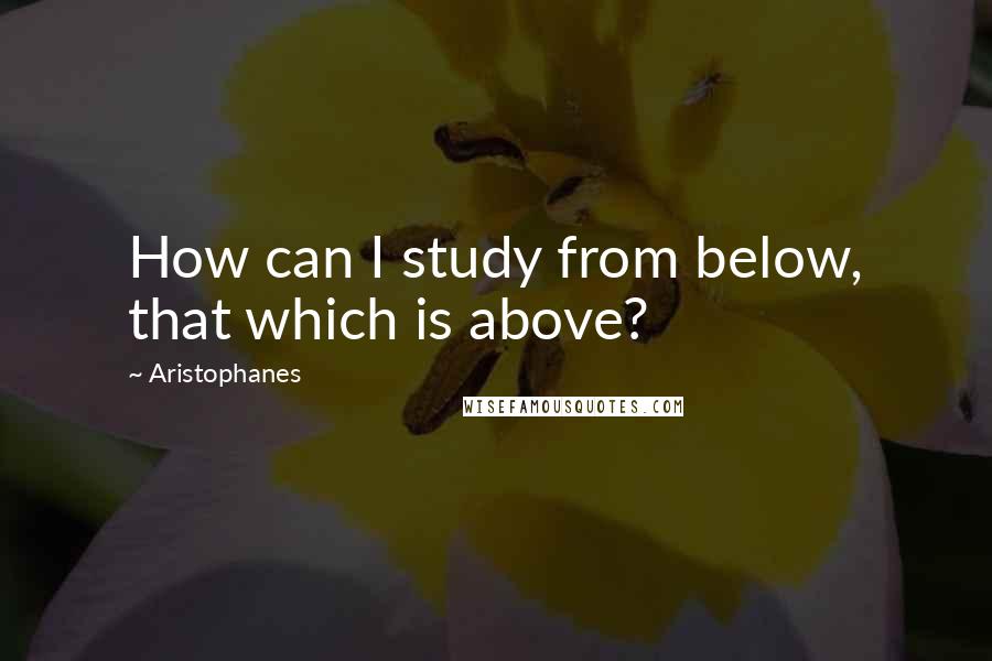 Aristophanes Quotes: How can I study from below, that which is above?