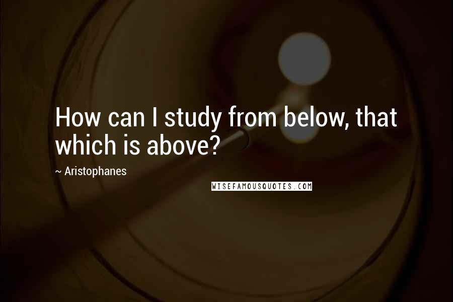 Aristophanes Quotes: How can I study from below, that which is above?