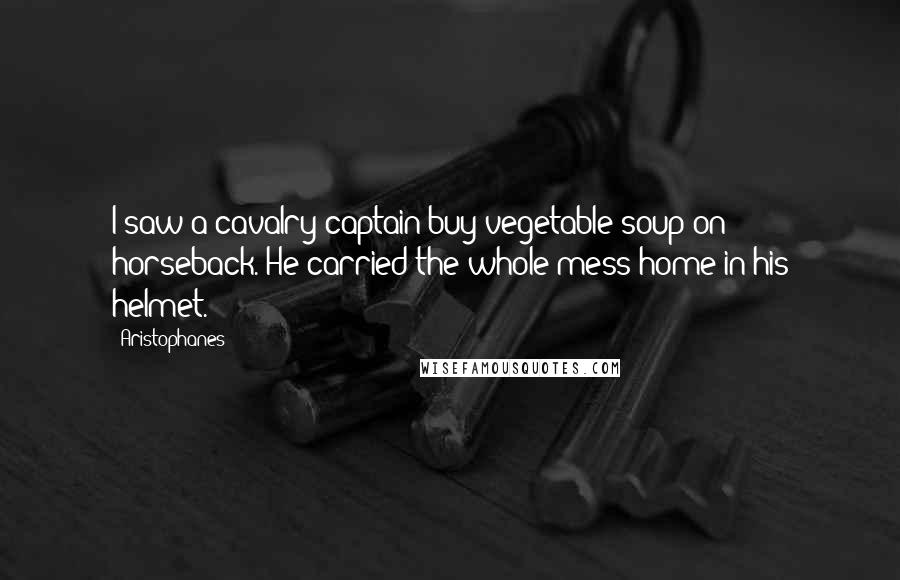 Aristophanes Quotes: I saw a cavalry captain buy vegetable soup on horseback. He carried the whole mess home in his helmet.