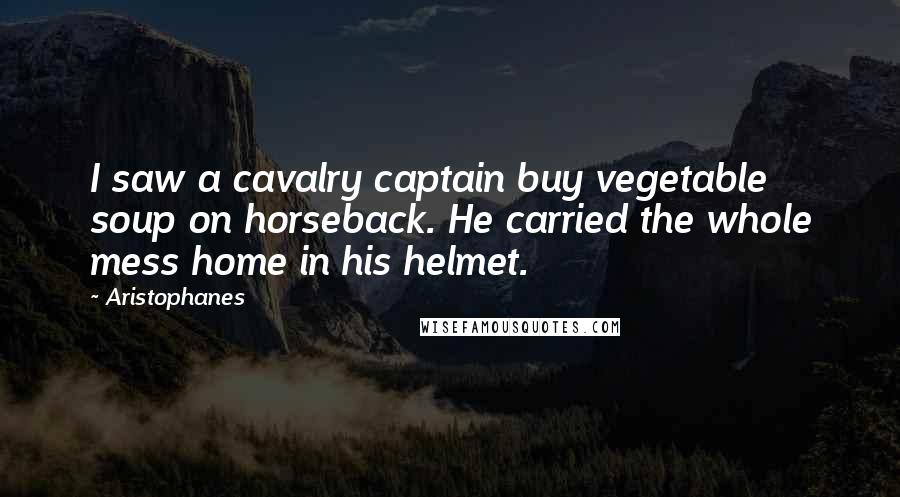 Aristophanes Quotes: I saw a cavalry captain buy vegetable soup on horseback. He carried the whole mess home in his helmet.