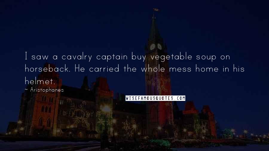 Aristophanes Quotes: I saw a cavalry captain buy vegetable soup on horseback. He carried the whole mess home in his helmet.