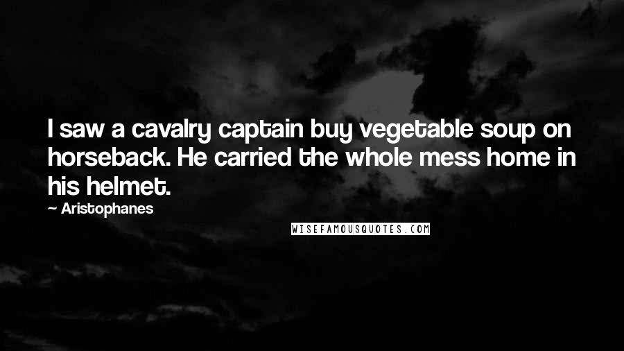 Aristophanes Quotes: I saw a cavalry captain buy vegetable soup on horseback. He carried the whole mess home in his helmet.