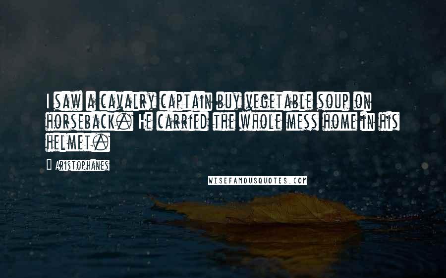 Aristophanes Quotes: I saw a cavalry captain buy vegetable soup on horseback. He carried the whole mess home in his helmet.