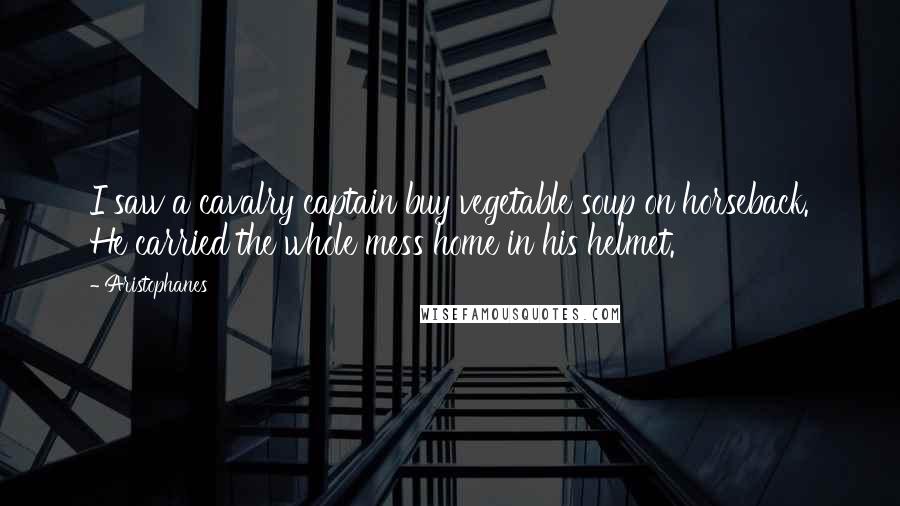 Aristophanes Quotes: I saw a cavalry captain buy vegetable soup on horseback. He carried the whole mess home in his helmet.