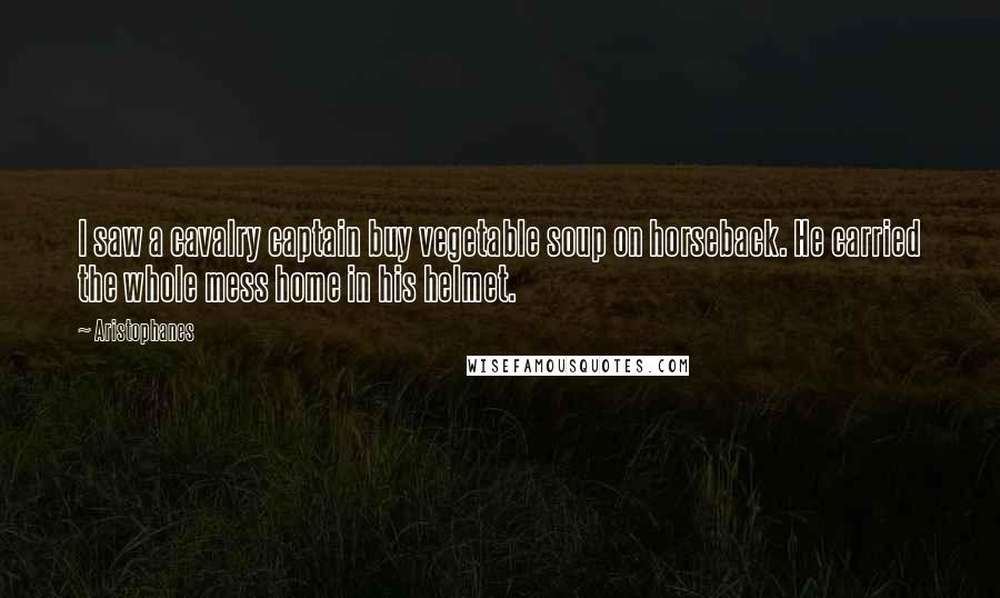 Aristophanes Quotes: I saw a cavalry captain buy vegetable soup on horseback. He carried the whole mess home in his helmet.