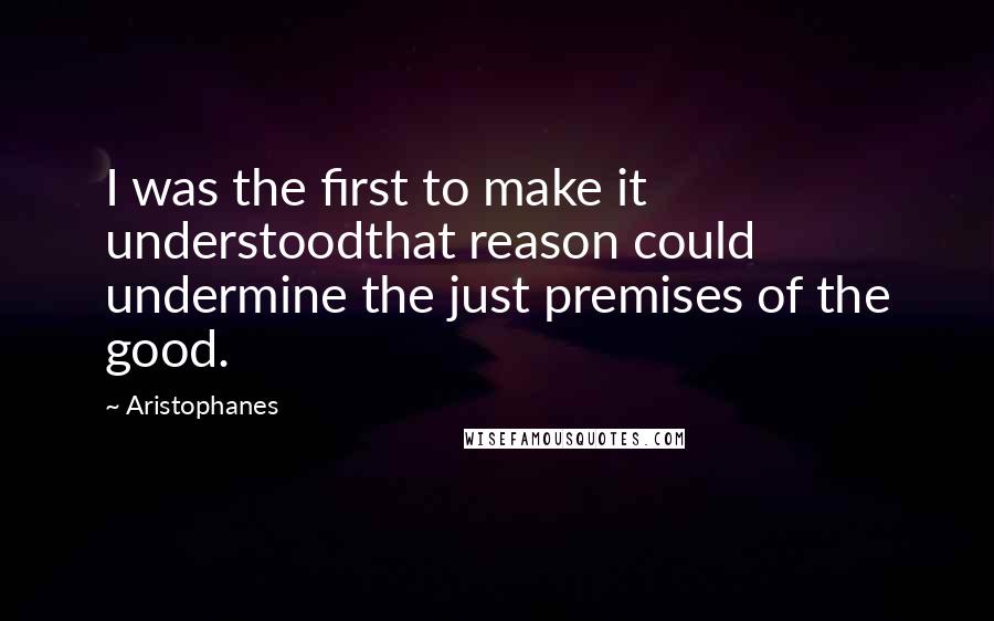 Aristophanes Quotes: I was the first to make it understoodthat reason could undermine the just premises of the good.