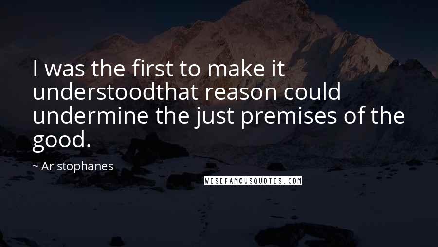 Aristophanes Quotes: I was the first to make it understoodthat reason could undermine the just premises of the good.