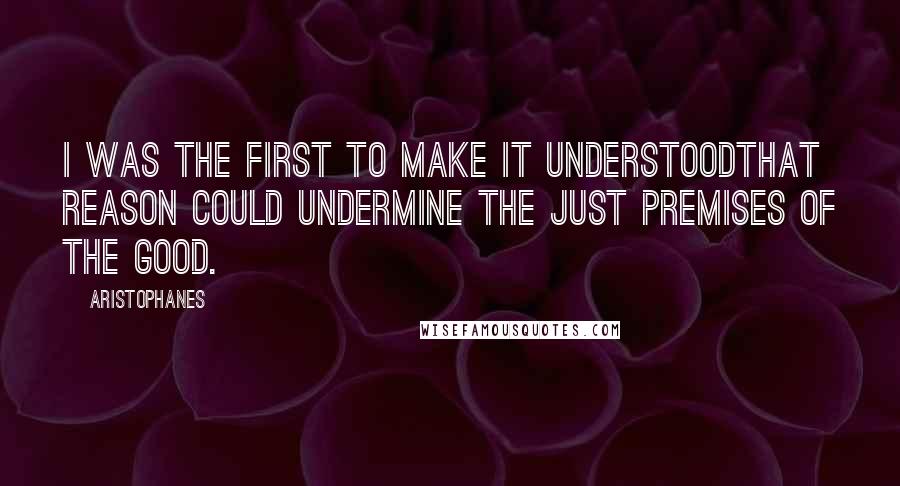 Aristophanes Quotes: I was the first to make it understoodthat reason could undermine the just premises of the good.