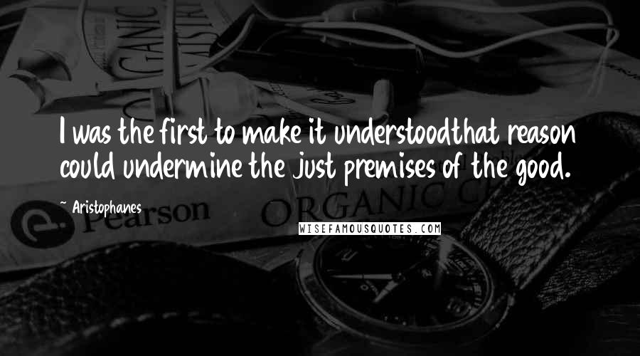 Aristophanes Quotes: I was the first to make it understoodthat reason could undermine the just premises of the good.