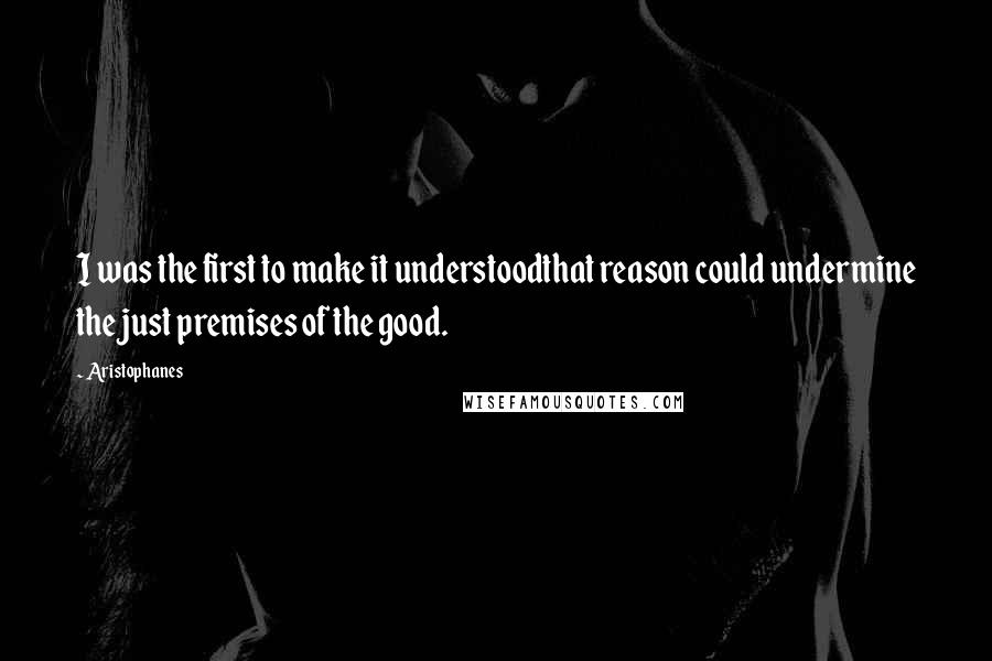 Aristophanes Quotes: I was the first to make it understoodthat reason could undermine the just premises of the good.