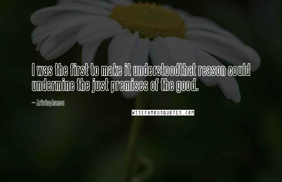 Aristophanes Quotes: I was the first to make it understoodthat reason could undermine the just premises of the good.