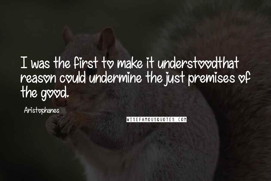 Aristophanes Quotes: I was the first to make it understoodthat reason could undermine the just premises of the good.