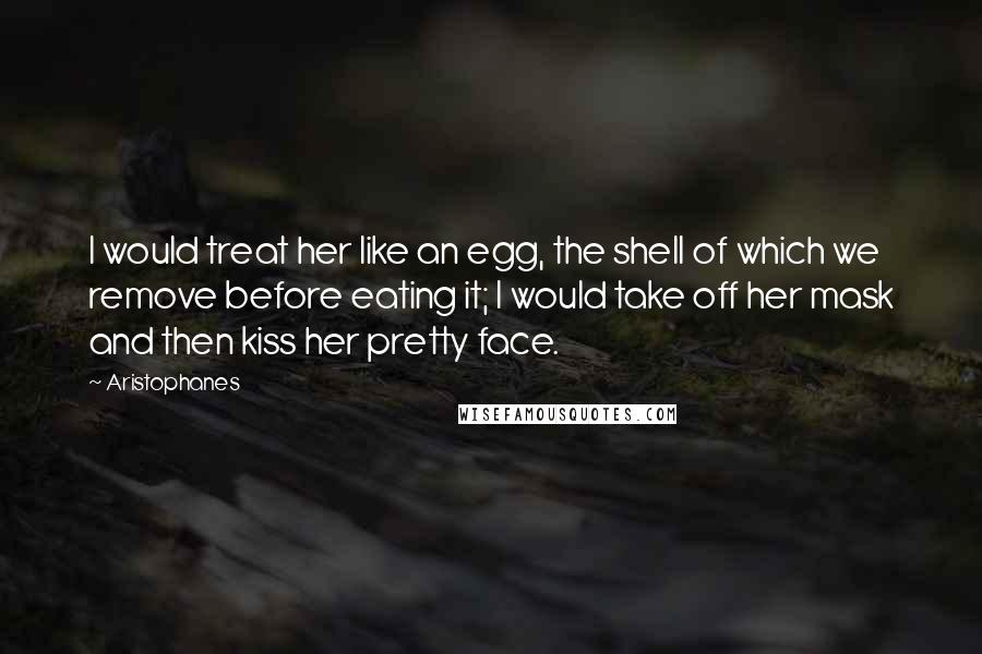 Aristophanes Quotes: I would treat her like an egg, the shell of which we remove before eating it; I would take off her mask and then kiss her pretty face.