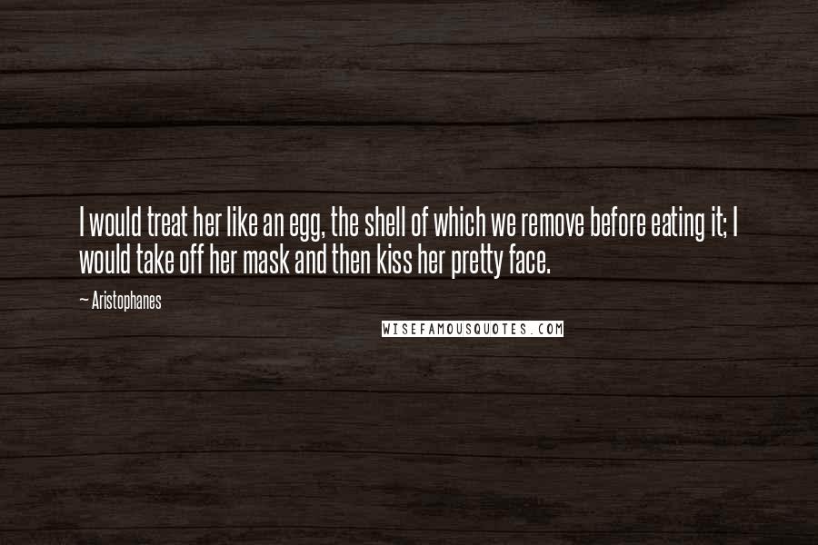 Aristophanes Quotes: I would treat her like an egg, the shell of which we remove before eating it; I would take off her mask and then kiss her pretty face.