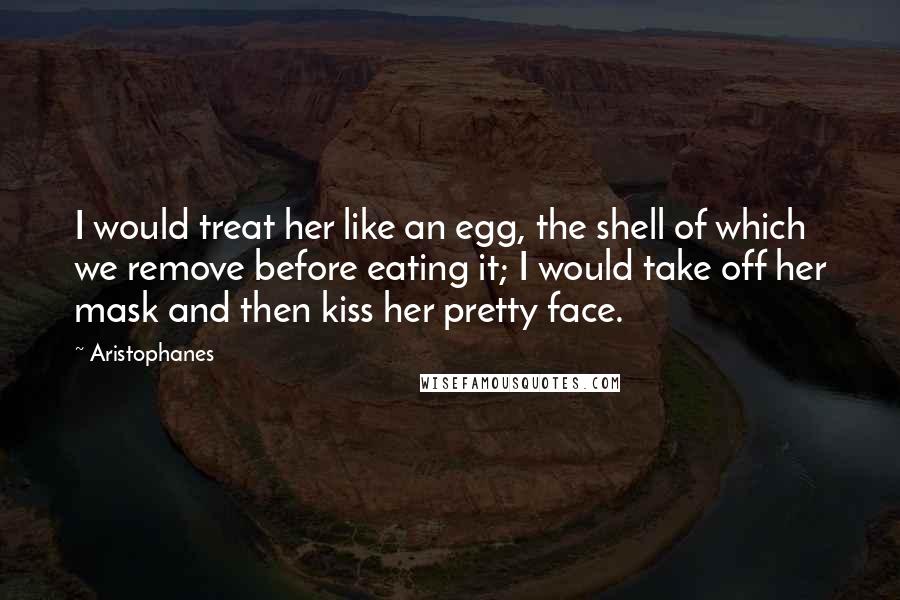 Aristophanes Quotes: I would treat her like an egg, the shell of which we remove before eating it; I would take off her mask and then kiss her pretty face.